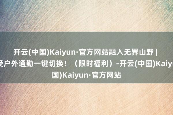 开云(中国)Kaiyun·官方网站融入无界山野 | 迈乐带你感受户外通勤一键切换！（限时福利）-开云(中国)Kaiyun·官方网站