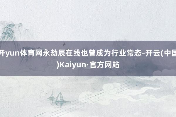 开yun体育网永劫辰在线也曾成为行业常态-开云(中国)Kaiyun·官方网站