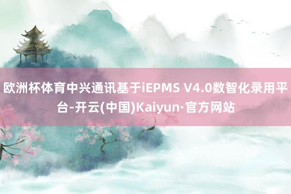 欧洲杯体育中兴通讯基于iEPMS V4.0数智化录用平台-开云(中国)Kaiyun·官方网站