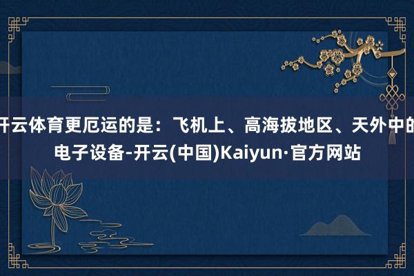 开云体育更厄运的是：飞机上、高海拔地区、天外中的电子设备-开云(中国)Kaiyun·官方网站