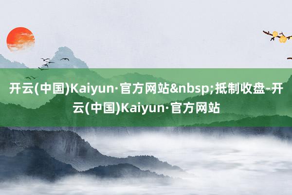 开云(中国)Kaiyun·官方网站&nbsp;抵制收盘-开云(中国)Kaiyun·官方网站