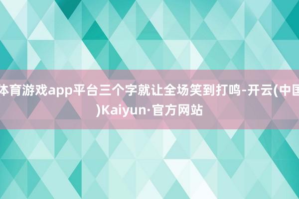 体育游戏app平台三个字就让全场笑到打鸣-开云(中国)Kaiyun·官方网站