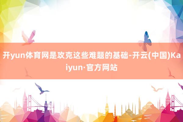 开yun体育网是攻克这些难题的基础-开云(中国)Kaiyun·官方网站
