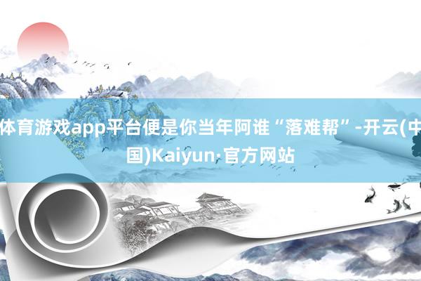 体育游戏app平台便是你当年阿谁“落难帮”-开云(中国)Kaiyun·官方网站
