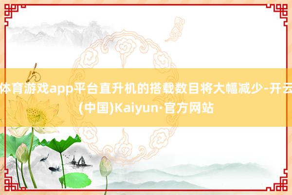 体育游戏app平台直升机的搭载数目将大幅减少-开云(中国)Kaiyun·官方网站