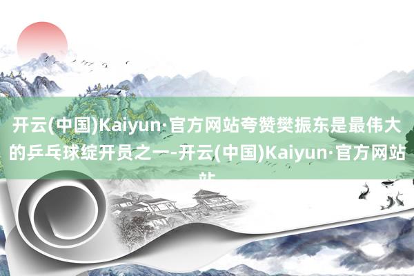 开云(中国)Kaiyun·官方网站夸赞樊振东是最伟大的乒乓球绽开员之一-开云(中国)Kaiyun·官方网站