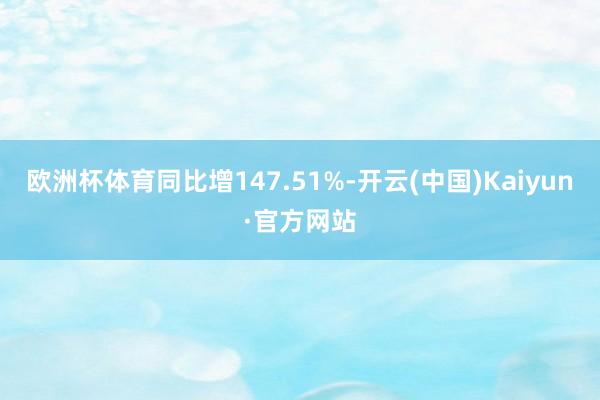 欧洲杯体育同比增147.51%-开云(中国)Kaiyun·官方网站