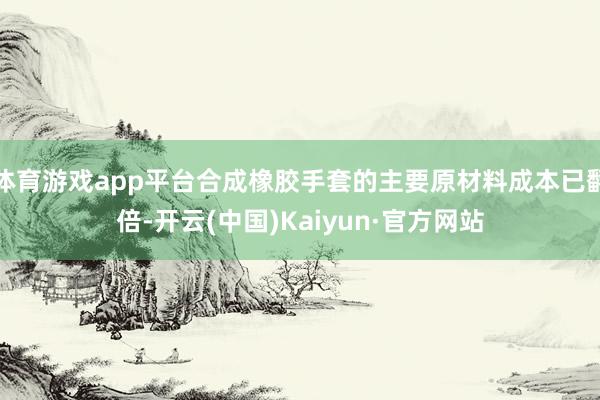 体育游戏app平台合成橡胶手套的主要原材料成本已翻倍-开云(中国)Kaiyun·官方网站