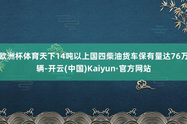 欧洲杯体育天下14吨以上国四柴油货车保有量达76万辆-开云(中国)Kaiyun·官方网站