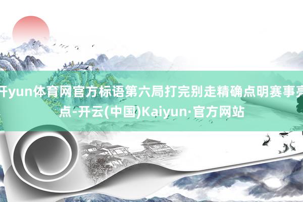 开yun体育网官方标语第六局打完别走精确点明赛事亮点-开云(中国)Kaiyun·官方网站