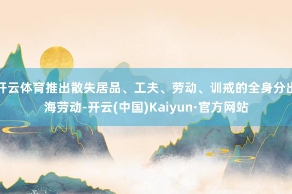 开云体育推出散失居品、工夫、劳动、训戒的全身分出海劳动-开云(中国)Kaiyun·官方网站
