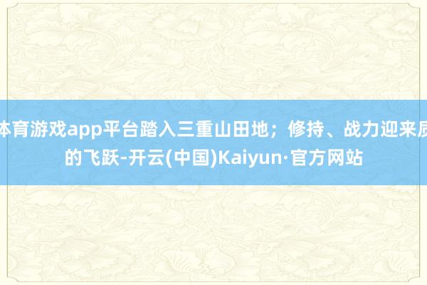 体育游戏app平台踏入三重山田地；修持、战力迎来质的飞跃-开云(中国)Kaiyun·官方网站