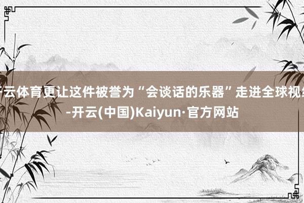 开云体育更让这件被誉为“会谈话的乐器”走进全球视线-开云(中国)Kaiyun·官方网站