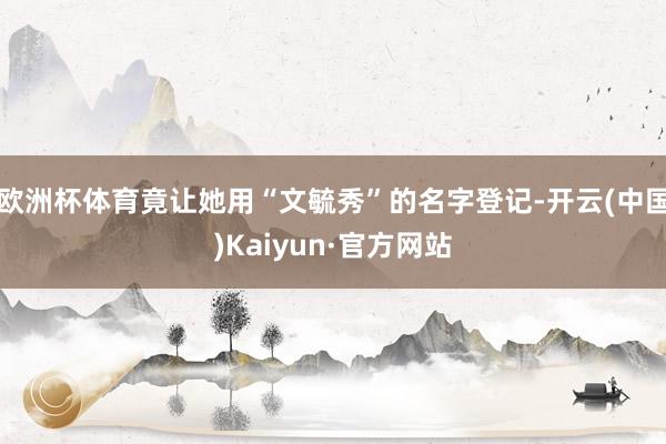 欧洲杯体育竟让她用“文毓秀”的名字登记-开云(中国)Kaiyun·官方网站