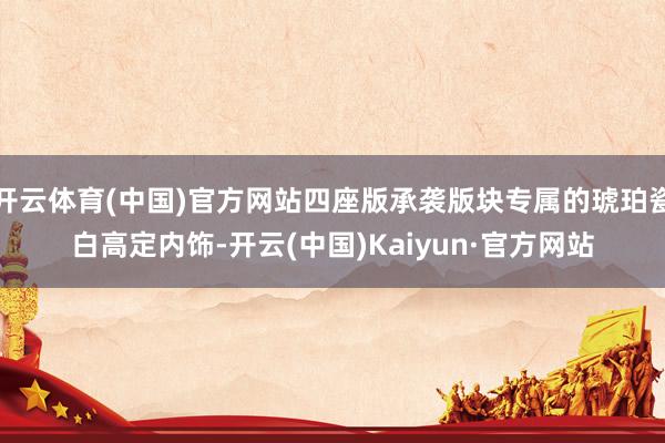 开云体育(中国)官方网站四座版承袭版块专属的琥珀瓷白高定内饰-开云(中国)Kaiyun·官方网站