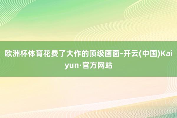欧洲杯体育花费了大作的顶级画面-开云(中国)Kaiyun·官方网站