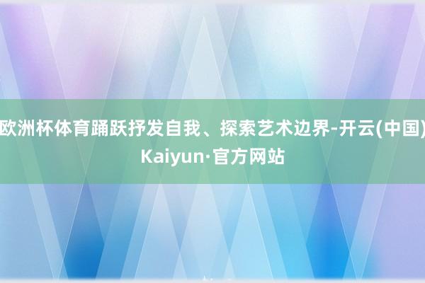欧洲杯体育踊跃抒发自我、探索艺术边界-开云(中国)Kaiyun·官方网站