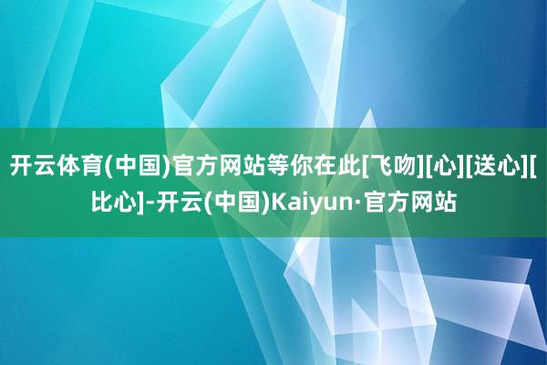 开云体育(中国)官方网站等你在此[飞吻][心][送心][比心]-开云(中国)Kaiyun·官方网站
