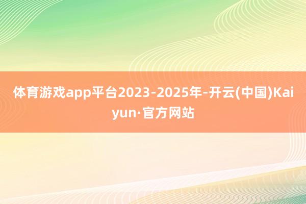 体育游戏app平台2023-2025年-开云(中国)Kaiyun·官方网站