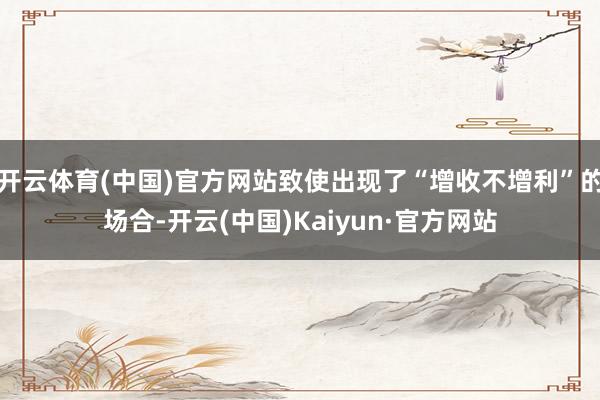 开云体育(中国)官方网站致使出现了“增收不增利”的场合-开云(中国)Kaiyun·官方网站