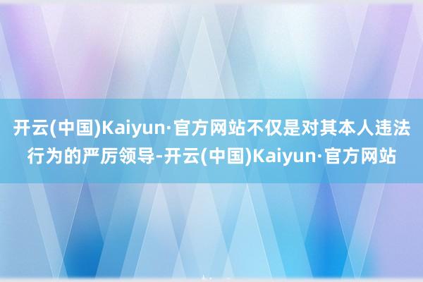 开云(中国)Kaiyun·官方网站不仅是对其本人违法行为的严厉领导-开云(中国)Kaiyun·官方网站