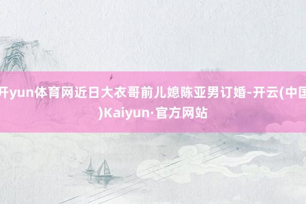 开yun体育网近日大衣哥前儿媳陈亚男订婚-开云(中国)Kaiyun·官方网站