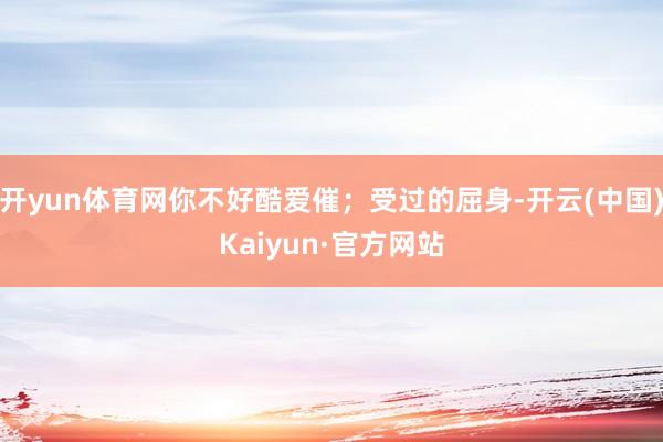 开yun体育网你不好酷爱催；受过的屈身-开云(中国)Kaiyun·官方网站