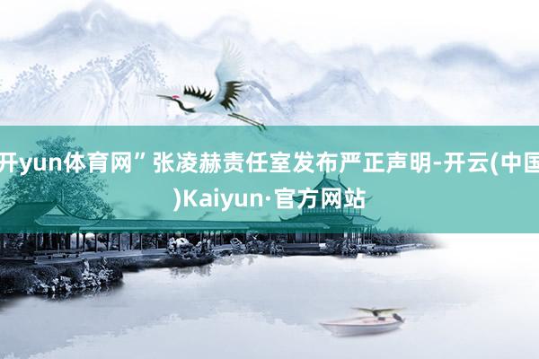 开yun体育网”张凌赫责任室发布严正声明-开云(中国)Kaiyun·官方网站