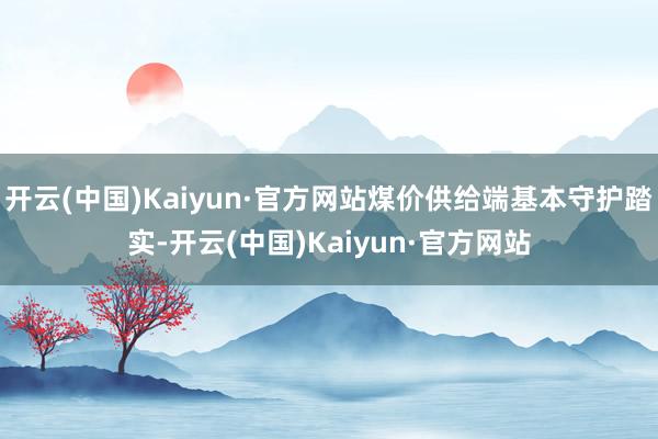 开云(中国)Kaiyun·官方网站煤价供给端基本守护踏实-开云(中国)Kaiyun·官方网站