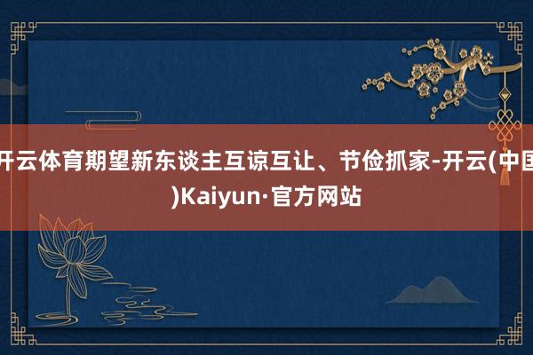 开云体育期望新东谈主互谅互让、节俭抓家-开云(中国)Kaiyun·官方网站