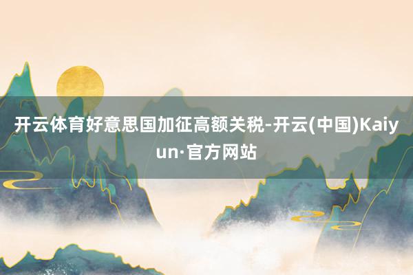 开云体育好意思国加征高额关税-开云(中国)Kaiyun·官方网站