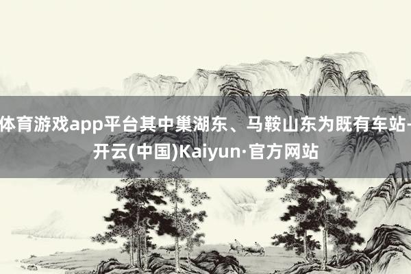 体育游戏app平台其中巢湖东、马鞍山东为既有车站-开云(中国)Kaiyun·官方网站