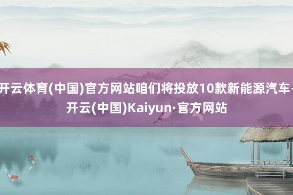 开云体育(中国)官方网站咱们将投放10款新能源汽车-开云(中国)Kaiyun·官方网站