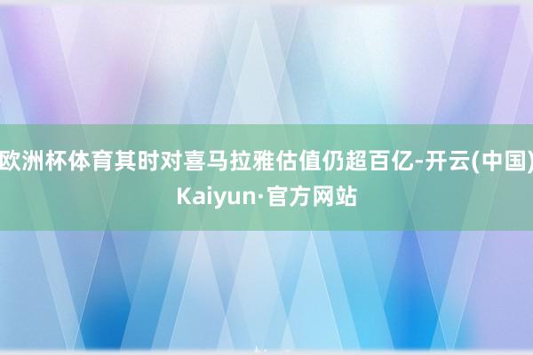 欧洲杯体育其时对喜马拉雅估值仍超百亿-开云(中国)Kaiyun·官方网站