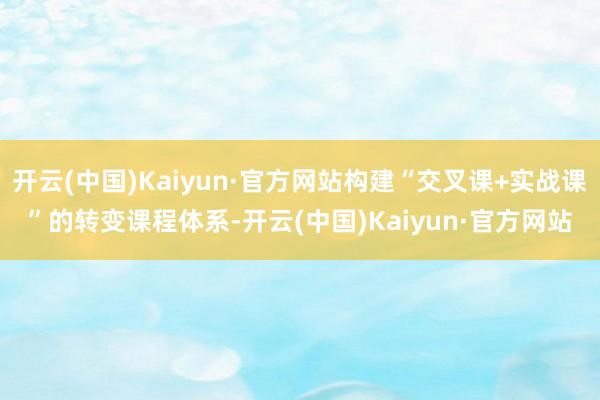 开云(中国)Kaiyun·官方网站构建“交叉课+实战课”的转变课程体系-开云(中国)Kaiyun·官方网站