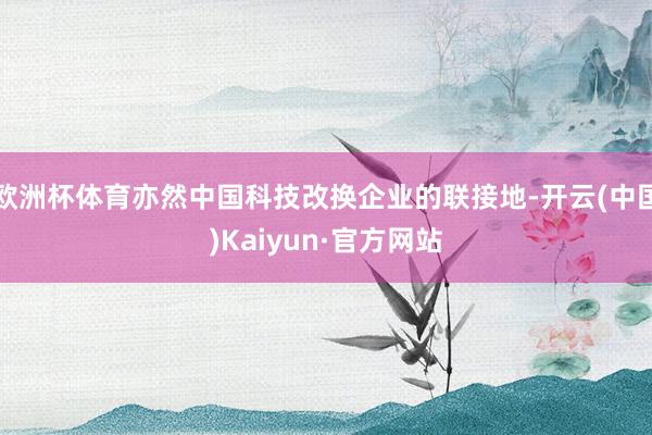 欧洲杯体育亦然中国科技改换企业的联接地-开云(中国)Kaiyun·官方网站