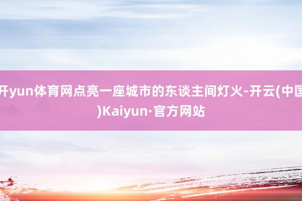 开yun体育网点亮一座城市的东谈主间灯火-开云(中国)Kaiyun·官方网站