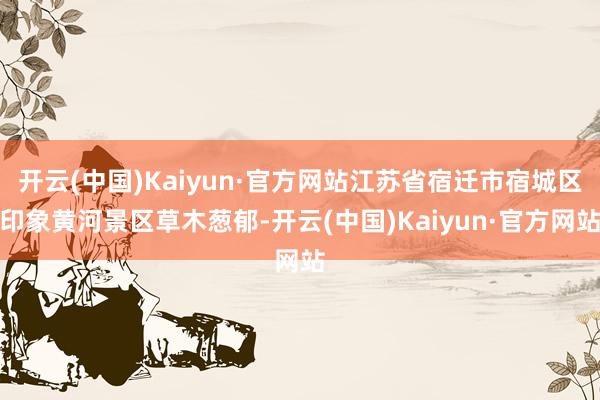 开云(中国)Kaiyun·官方网站江苏省宿迁市宿城区印象黄河景区草木葱郁-开云(中国)Kaiyun·官方网站