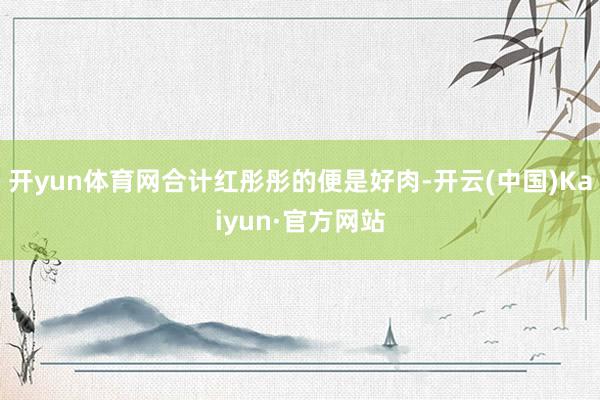 开yun体育网合计红彤彤的便是好肉-开云(中国)Kaiyun·官方网站