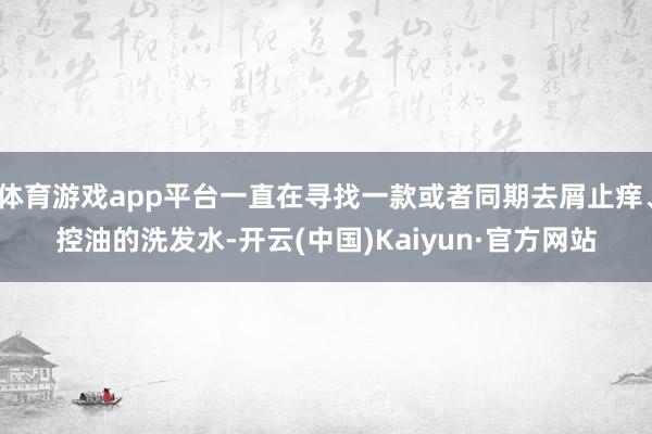 体育游戏app平台一直在寻找一款或者同期去屑止痒、控油的洗发水-开云(中国)Kaiyun·官方网站