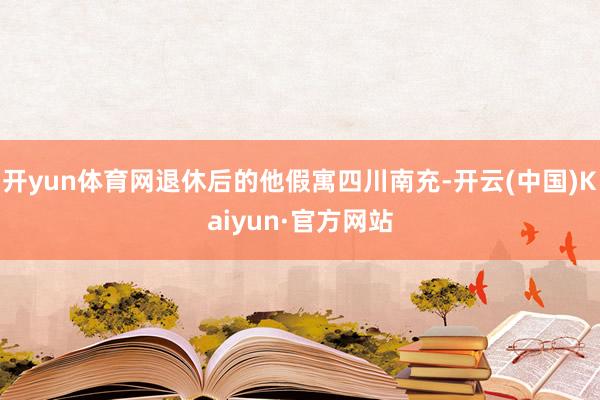 开yun体育网退休后的他假寓四川南充-开云(中国)Kaiyun·官方网站