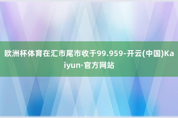 欧洲杯体育在汇市尾市收于99.959-开云(中国)Kaiyun·官方网站