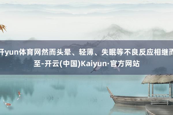 开yun体育网然而头晕、轻薄、失眠等不良反应相继而至-开云(中国)Kaiyun·官方网站