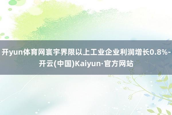 开yun体育网寰宇界限以上工业企业利润增长0.8%-开云(中国)Kaiyun·官方网站