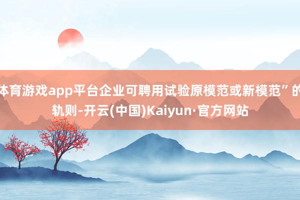 体育游戏app平台企业可聘用试验原模范或新模范”的轨则-开云(中国)Kaiyun·官方网站