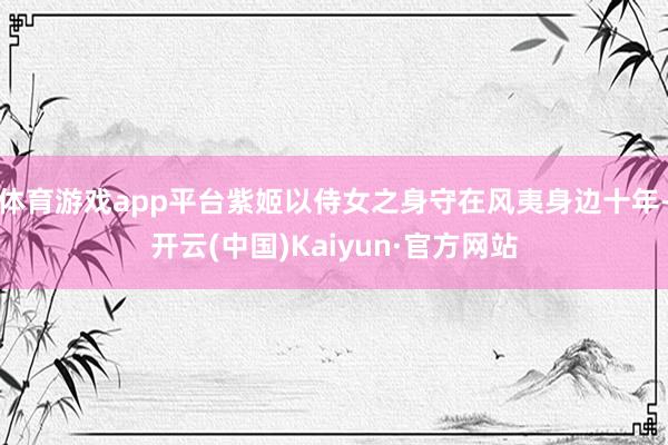 体育游戏app平台紫姬以侍女之身守在风夷身边十年-开云(中国)Kaiyun·官方网站