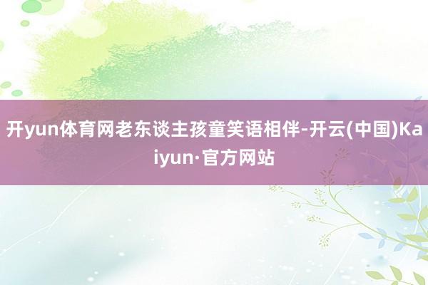 开yun体育网老东谈主孩童笑语相伴-开云(中国)Kaiyun·官方网站