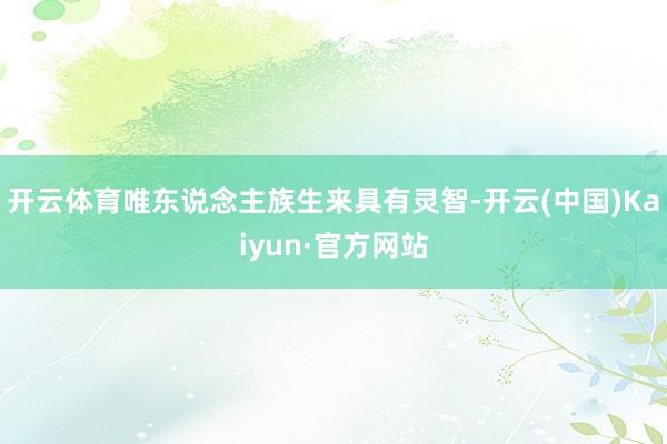 开云体育唯东说念主族生来具有灵智-开云(中国)Kaiyun·官方网站