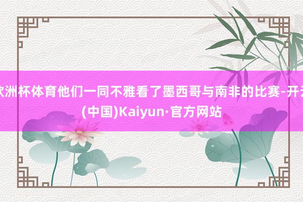 欧洲杯体育他们一同不雅看了墨西哥与南非的比赛-开云(中国)Kaiyun·官方网站