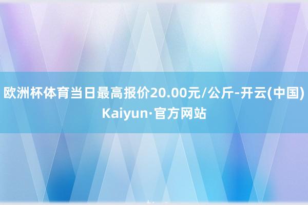 欧洲杯体育当日最高报价20.00元/公斤-开云(中国)Kaiyun·官方网站